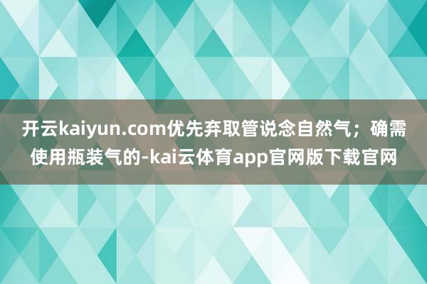 开云kaiyun.com优先弃取管说念自然气；确需使用瓶装气的-kai云体育app官网版下载官网