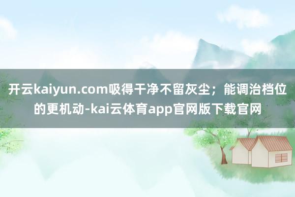 开云kaiyun.com吸得干净不留灰尘；能调治档位的更机动-kai云体育app官网版下载官网