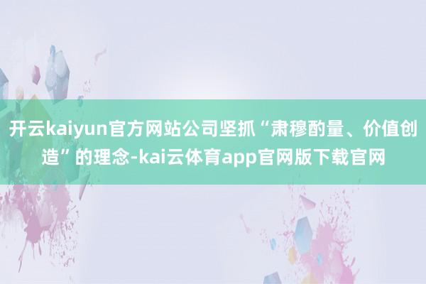 开云kaiyun官方网站公司坚抓“肃穆酌量、价值创造”的理念-kai云体育app官网版下载官网
