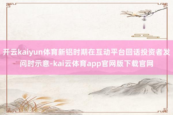 开云kaiyun体育新铝时期在互动平台回话投资者发问时示意-kai云体育app官网版下载官网