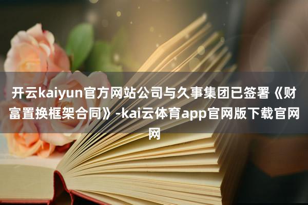 开云kaiyun官方网站公司与久事集团已签署《财富置换框架合同》-kai云体育app官网版下载官网