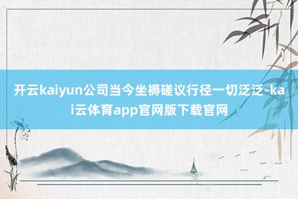 开云kaiyun公司当今坐褥磋议行径一切泛泛-kai云体育app官网版下载官网