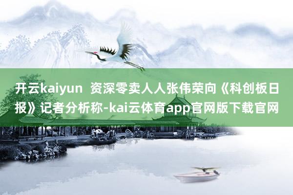 开云kaiyun  资深零卖人人张伟荣向《科创板日报》记者分析称-kai云体育app官网版下载官网